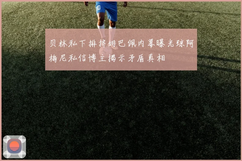 贝林私下排挤姆巴佩内幕曝光琼阿梅尼私信博主揭示矛盾真相