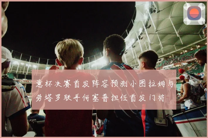 意杯决赛首发阵容预测小图拉姆与劳塔罗联手何塞普担任首发门将