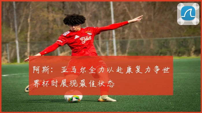 阿斯：亚马尔全力以赴康复力争世界杯时展现最佳状态