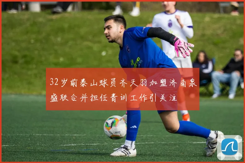32岁前泰山球员齐天羽加盟济南泉盛联合并担任青训工作引关注