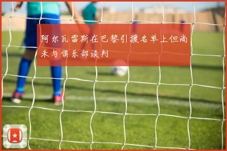 阿尔瓦雷斯在巴黎引援名单上但尚未与俱乐部谈判