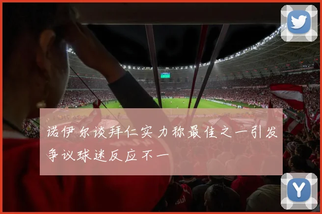 诺伊尔谈拜仁实力称最佳之一引发争议球迷反应不一